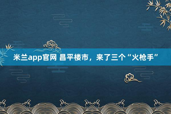 米兰app官网 昌平楼市，来了三个“火枪手”
