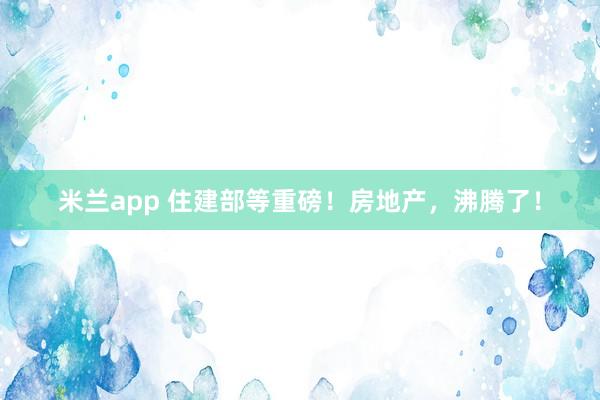 米兰app 住建部等重磅！房地产，沸腾了！