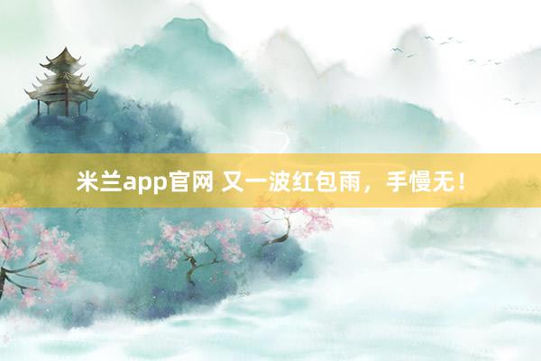 米兰app官网 又一波红包雨，手慢无！