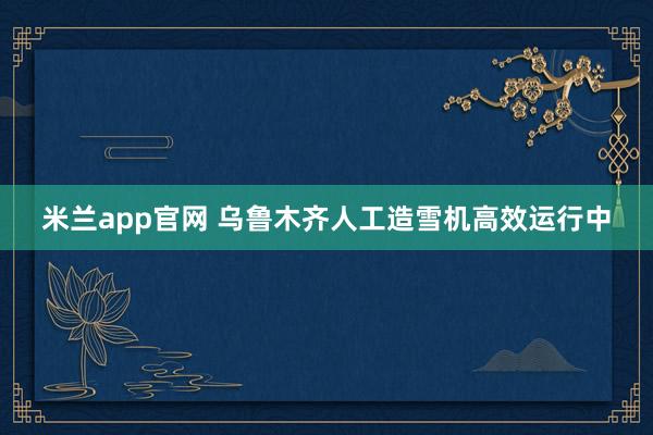米兰app官网 乌鲁木齐人工造雪机高效运行中