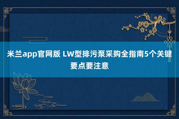 米兰app官网版 LW型排污泵采购全指南5个关键要点要注意