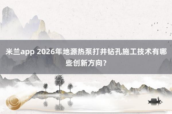 米兰app 2026年地源热泵打井钻孔施工技术有哪些创新方向？