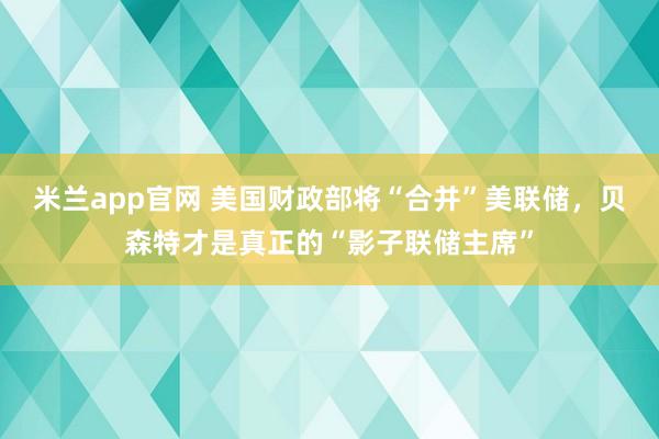 米兰app官网 美国财政部将“合并”美联储，贝森特才是真正的“影子联储主席”
