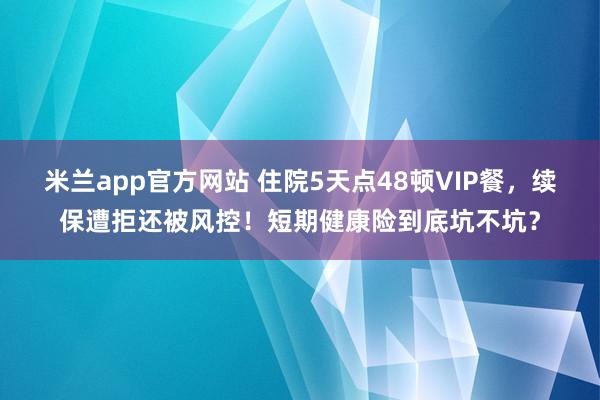 米兰app官方网站 住院5天点48顿VIP餐，续保遭拒还被风控！短期健康险到底坑不坑？