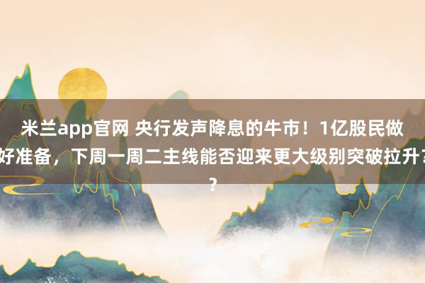 米兰app官网 央行发声降息的牛市！1亿股民做好准备，下周一周二主线能否迎来更大级别突破拉升？
