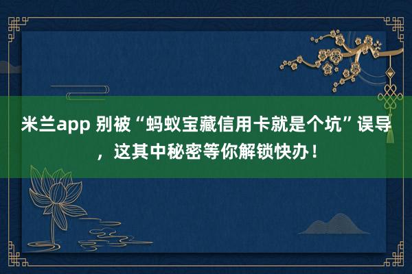 米兰app 别被“蚂蚁宝藏信用卡就是个坑”误导，这其中秘密等你解锁快办！