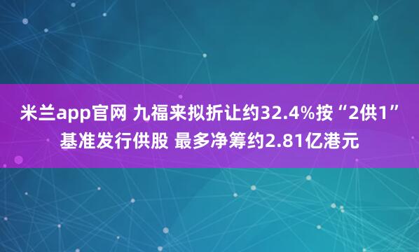 米兰app官网 九福来拟折让约32.4%按“2供1”基准发行供股 最多净筹约2.81亿港元