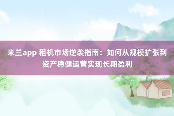 米兰app 租机市场逆袭指南：如何从规模扩张到资产稳健运营实现长期盈利