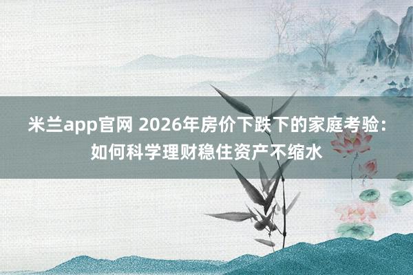 米兰app官网 2026年房价下跌下的家庭考验：如何科学理财稳住资产不缩水
