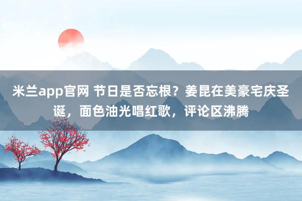 米兰app官网 节日是否忘根？姜昆在美豪宅庆圣诞，面色油光唱红歌，评论区沸腾