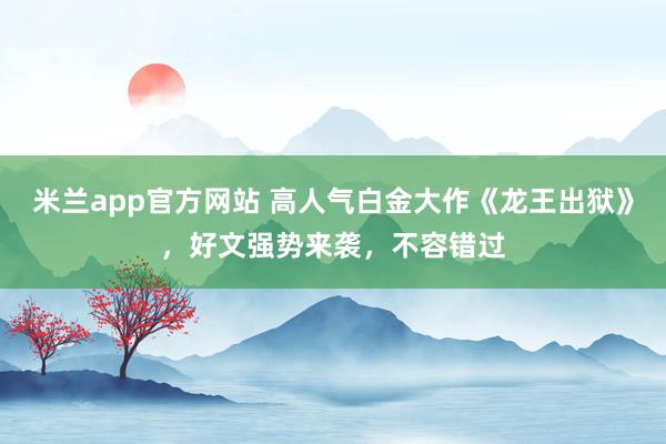 米兰app官方网站 高人气白金大作《龙王出狱》，好文强势来袭，不容错过