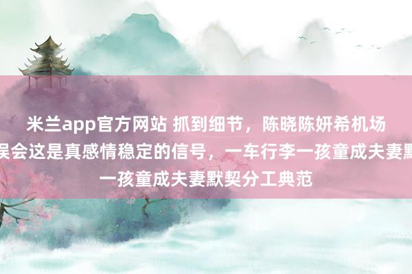 米兰app官方网站 抓到细节，陈晓陈妍希机场没牵手，别误会这是真感情稳定的信号，一车行李一孩童成夫妻默契分工典范
