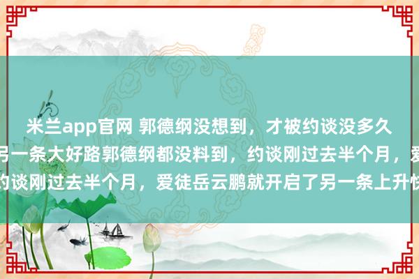 米兰app官网 郭德纲没想到，才被约谈没多久，徒弟岳云鹏就走上了另一条大好路郭德纲都没料到，约谈刚过去半个月，爱徒岳云鹏就开启了另一条上升快车道