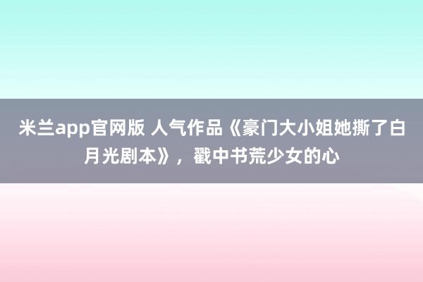 米兰app官网版 人气作品《豪门大小姐她撕了白月光剧本》，戳中书荒少女的心