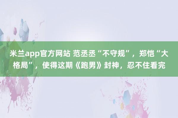 米兰app官方网站 范丞丞“不守规”，郑恺“大格局”，使得这期《跑男》封神，忍不住看完