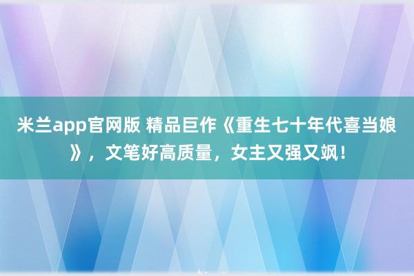 米兰app官网版 精品巨作《重生七十年代喜当娘》，文笔好高质量，女主又强又飒！