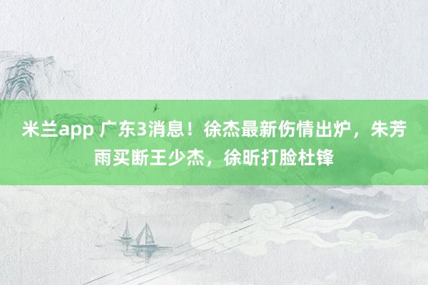 米兰app 广东3消息！徐杰最新伤情出炉，朱芳雨买断王少杰，徐昕打脸杜锋