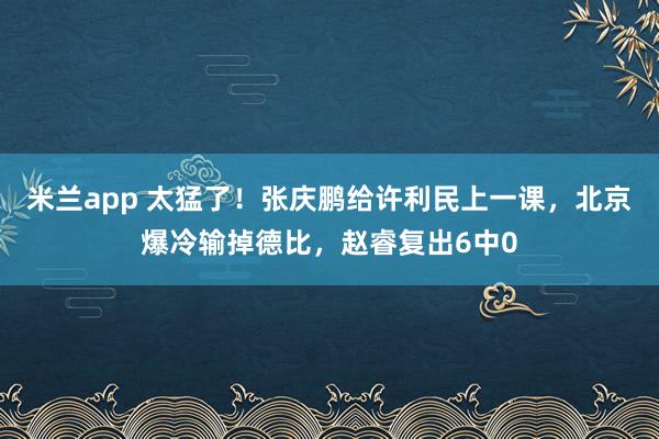 米兰app 太猛了！张庆鹏给许利民上一课，北京爆冷输掉德比，赵睿复出6中0