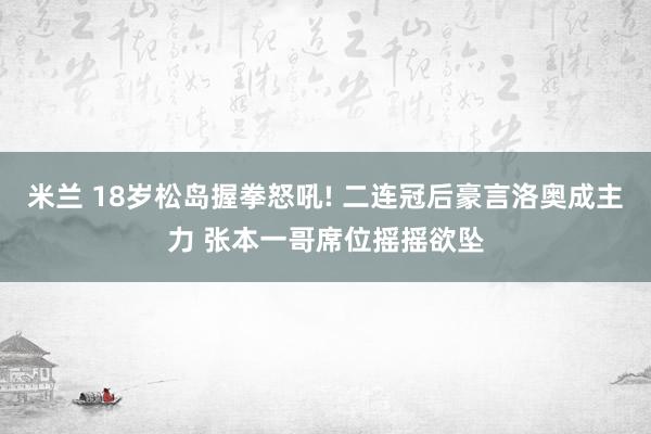 米兰 18岁松岛握拳怒吼! 二连冠后豪言洛奥成主力 张本一哥席位摇摇欲坠