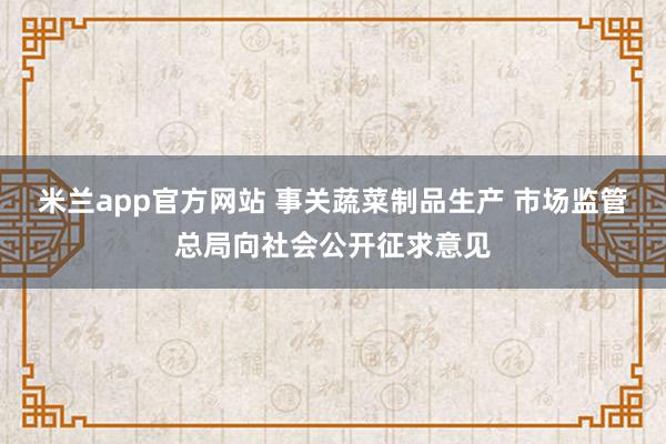 米兰app官方网站 事关蔬菜制品生产 市场监管总局向社会公开征求意见