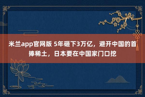 米兰app官网版 5年砸下3万亿，避开中国的首捧稀土，日本要在中国家门口挖