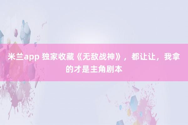 米兰app 独家收藏《无敌战神》，都让让，我拿的才是主角剧本
