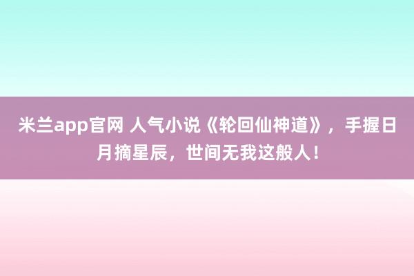 米兰app官网 人气小说《轮回仙神道》，手握日月摘星辰，世间无我这般人！