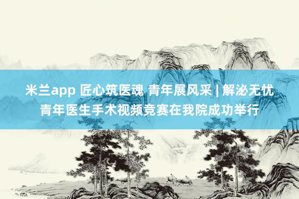 米兰app 匠心筑医魂 青年展风采 | 解泌无忧青年医生手术视频竞赛在我院成功举行