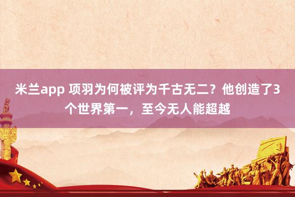 米兰app 项羽为何被评为千古无二？他创造了3个世界第一，至今无人能超越