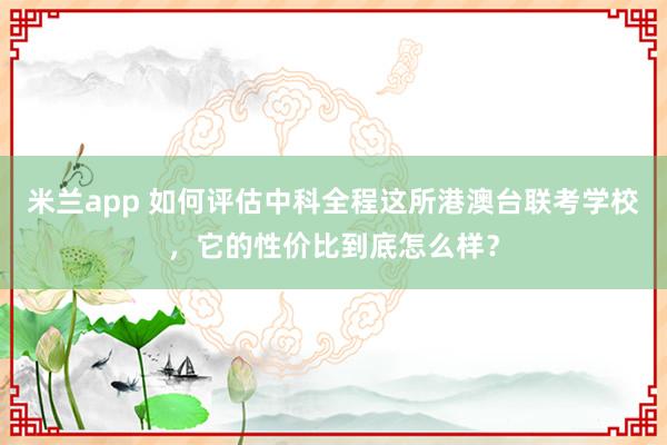 米兰app 如何评估中科全程这所港澳台联考学校，它的性价比到底怎么样？