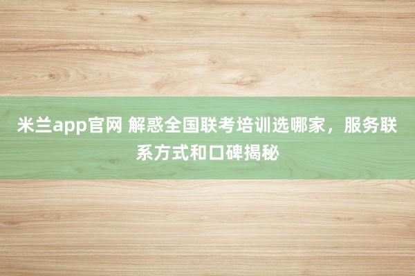 米兰app官网 解惑全国联考培训选哪家，服务联系方式和口碑揭秘