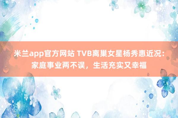 米兰app官方网站 TVB离巢女星杨秀惠近况：家庭事业两不误，生活充实又幸福