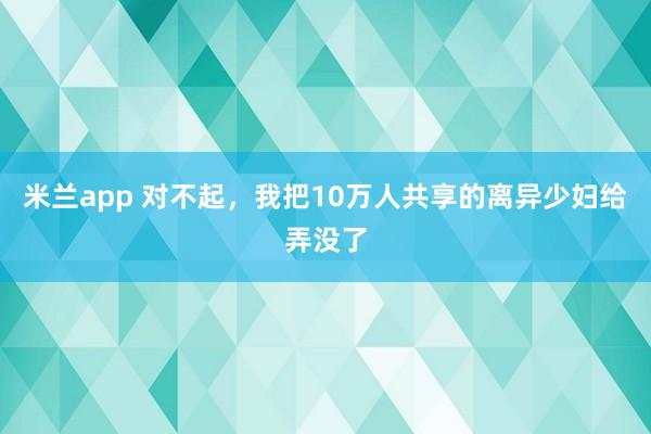 米兰app 对不起，我把10万人共享的离异少妇给弄没了