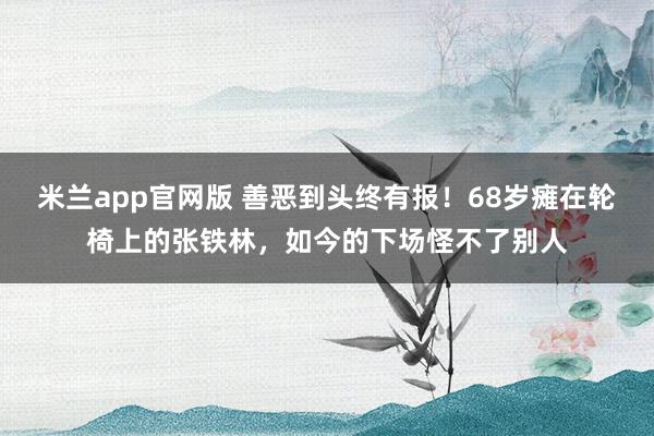 米兰app官网版 善恶到头终有报！68岁瘫在轮椅上的张铁林，如今的下场怪不了别人