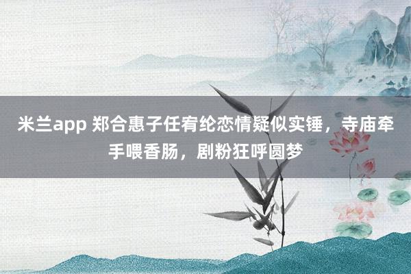 米兰app 郑合惠子任宥纶恋情疑似实锤，寺庙牵手喂香肠，剧粉狂呼圆梦