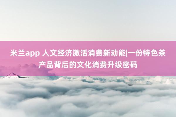 米兰app 人文经济激活消费新动能|一份特色茶产品背后的文化消费升级密码