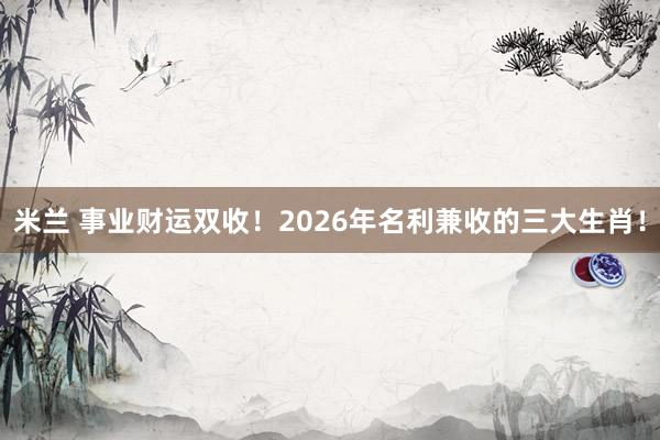 米兰 事业财运双收！2026年名利兼收的三大生肖！