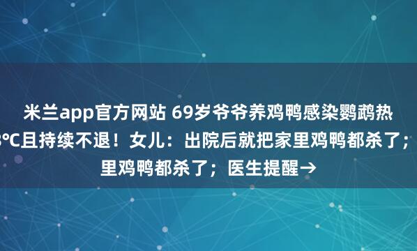 米兰app官方网站 69岁爷爷养鸡鸭感染鹦鹉热，高烧39.8℃且持续不退！女儿：出院后就把家里鸡鸭都杀了；医生提醒→