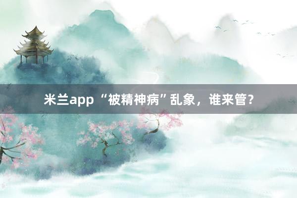 米兰app “被精神病”乱象，谁来管？