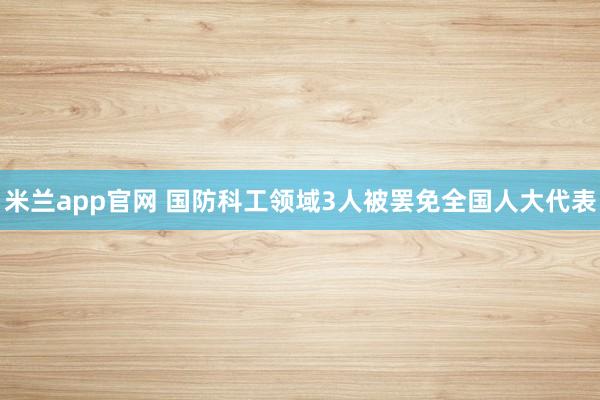 米兰app官网 国防科工领域3人被罢免全国人大代表