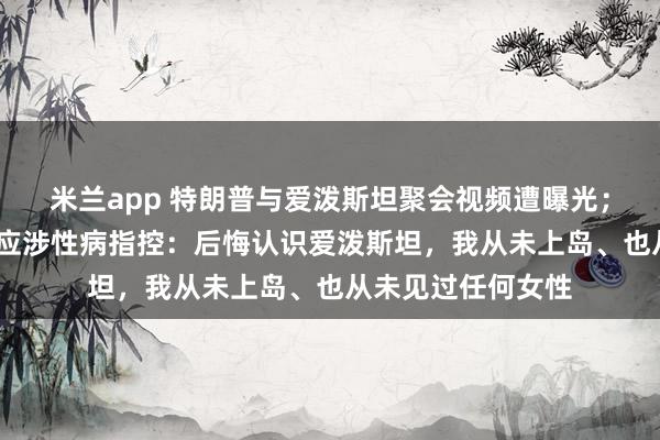米兰app 特朗普与爱泼斯坦聚会视频遭曝光；比尔·盖茨首度回应涉性病指控：后悔认识爱泼斯坦，我从未上岛、也从未见过任何女性