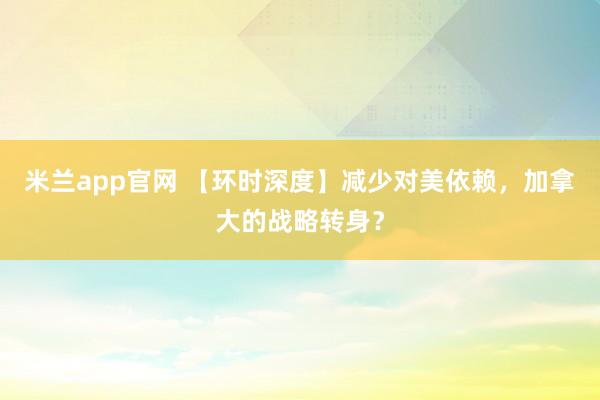米兰app官网 【环时深度】减少对美依赖，加拿大的战略转身？