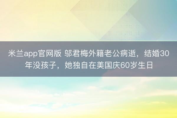 米兰app官网版 邬君梅外籍老公病逝，结婚30年没孩子，她独自在美国庆60岁生日
