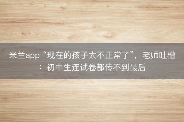 米兰app “现在的孩子太不正常了”，老师吐槽：初中生连试卷都传不到最后