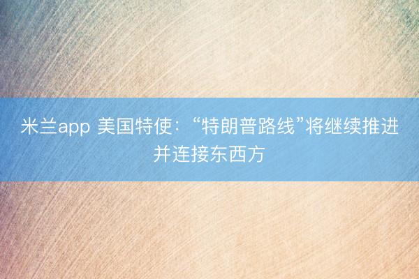米兰app 美国特使：“特朗普路线”将继续推进并连接东西方