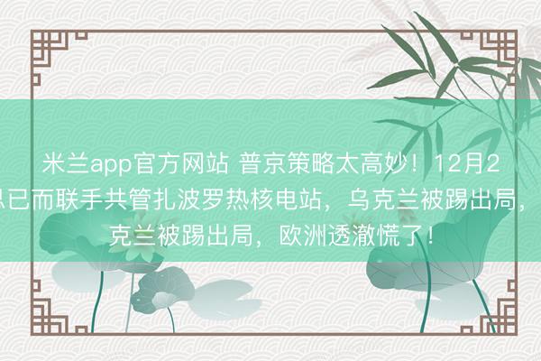 米兰app官方网站 普京策略太高妙!12月26日,俄好意思已而联手共管扎波罗热核电站,乌克兰被踢出局,欧洲透澈慌了!