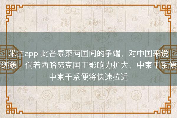 米兰app 此番泰柬两国间的争端,对中国来说是一个利好迹象!倘若西哈努克国王影响力扩大,中柬干系便将快速拉近