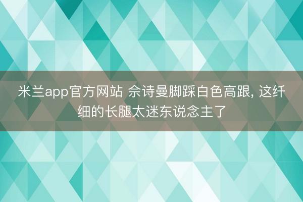 米兰app官方网站 佘诗曼脚踩白色高跟，<a href=