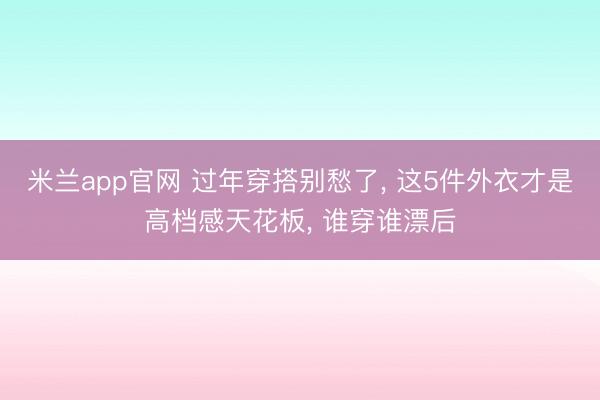 米兰app官网 过年穿搭别愁了， 这5件外衣才是高档感天花板，<a href=