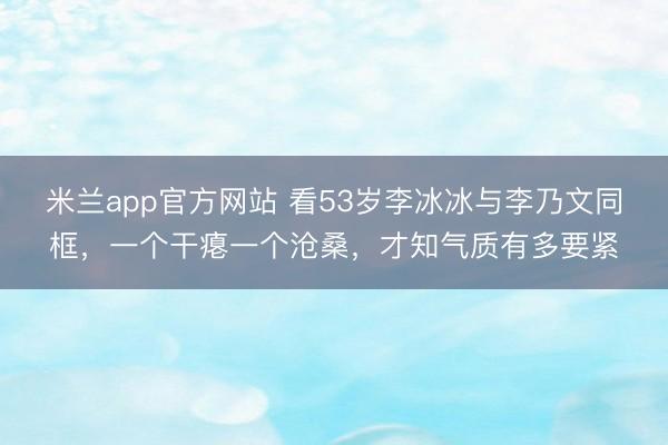 米兰app官方网站 看53岁李冰冰与李乃文同框,一个干瘪一个沧桑,才知气质有多要紧